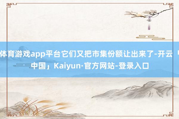 体育游戏app平台它们又把市集份额让出来了-开云「中国」Kaiyun·官方网站-登录入口