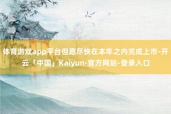 体育游戏app平台但愿尽快在本年之内完成上市-开云「中国」Kaiyun·官方网站-登录入口