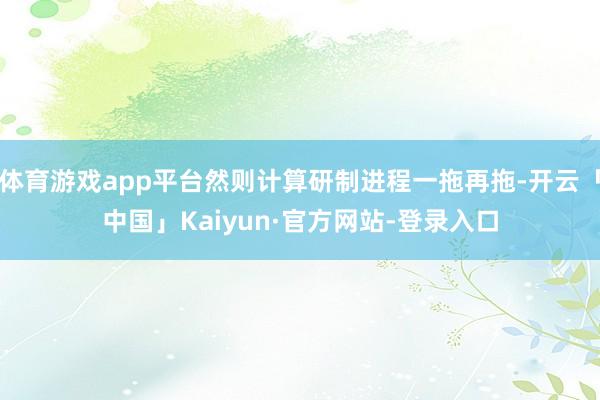 体育游戏app平台然则计算研制进程一拖再拖-开云「中国」Kaiyun·官方网站-登录入口