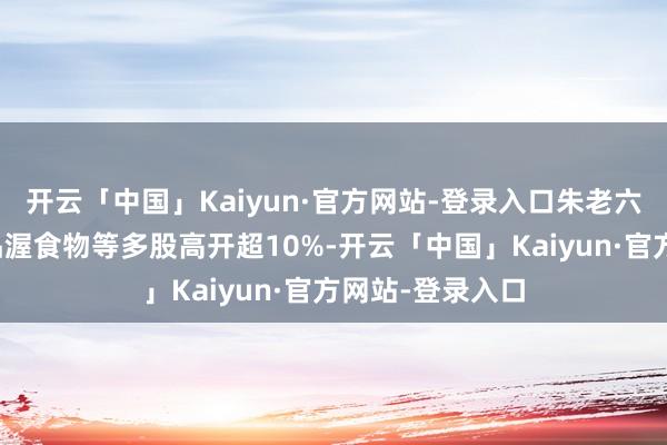 开云「中国」Kaiyun·官方网站-登录入口朱老六、骑士乳业、品渥食物等多股高开超10%-开云「中国」Kaiyun·官方网站-登录入口